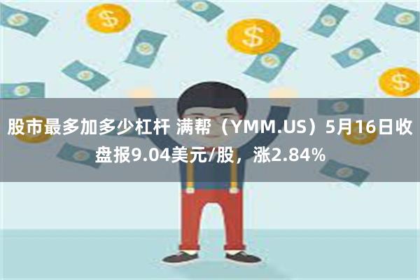 股市最多加多少杠杆 满帮（YMM.US）5月16日收盘报9.04美元/股，涨2.84%