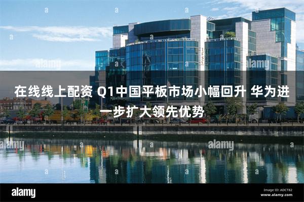 在线线上配资 Q1中国平板市场小幅回升 华为进一步扩大领先优势