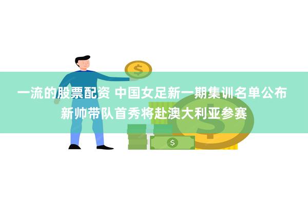 一流的股票配资 中国女足新一期集训名单公布 新帅带队首秀将赴澳大利亚参赛