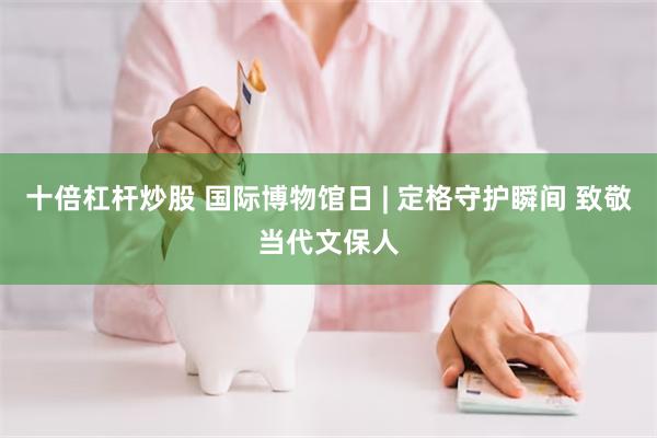 十倍杠杆炒股 国际博物馆日 | 定格守护瞬间 致敬当代文保人