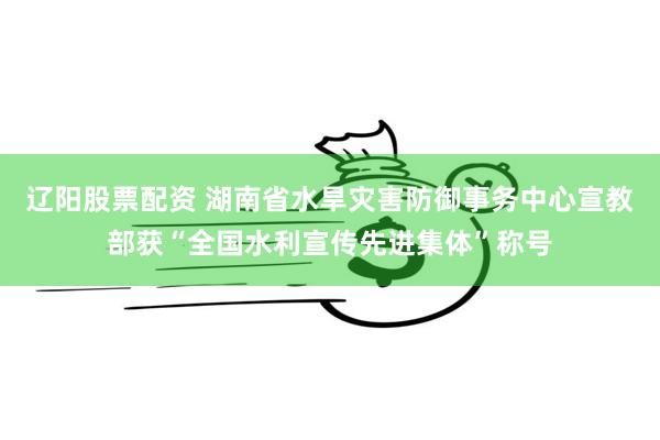 辽阳股票配资 湖南省水旱灾害防御事务中心宣教部获“全国水利宣传先进集体”称号