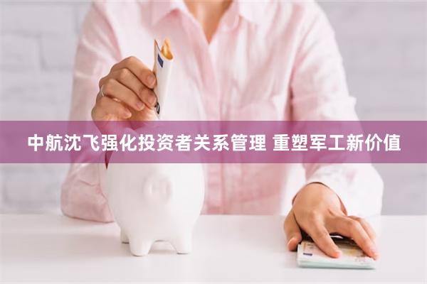 中航沈飞强化投资者关系管理 重塑军工新价值