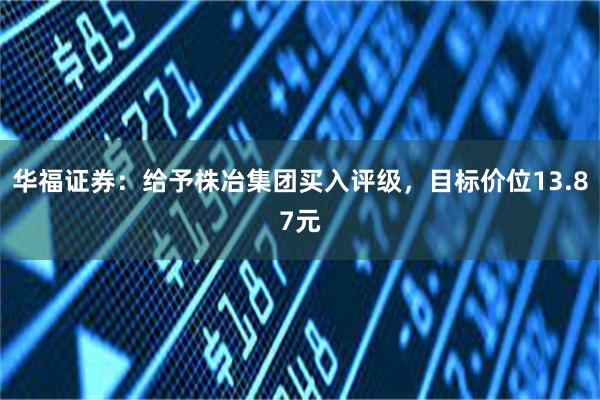 华福证券：给予株冶集团买入评级，目标价位13.87元