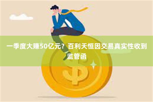 一季度大赚50亿元？百利天恒因交易真实性收到监管函