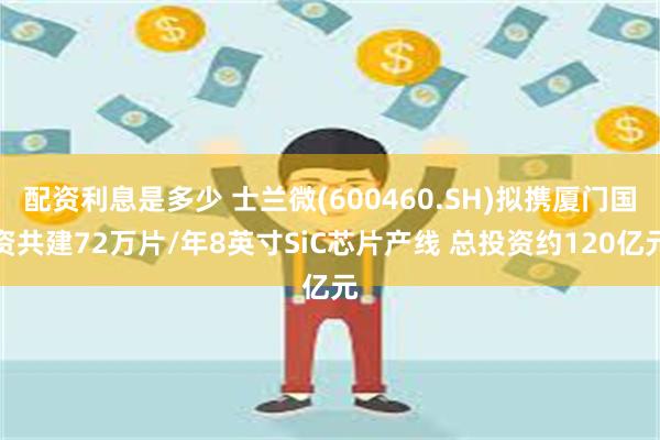 配资利息是多少 士兰微(600460.SH)拟携厦门国资共建72万片/年8英寸SiC芯片产线 总投资约120亿元