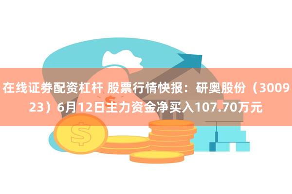 在线证劵配资杠杆 股票行情快报：研奥股份（300923）6月12日主力资金净买入107.70万元