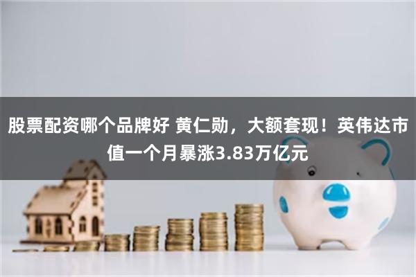 股票配资哪个品牌好 黄仁勋，大额套现！英伟达市值一个月暴涨3.83万亿元