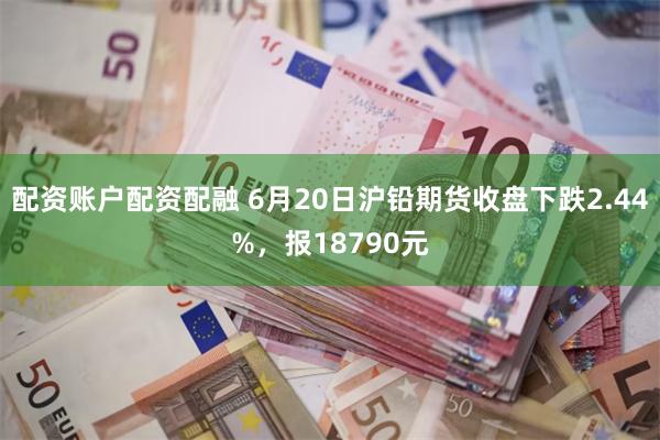 配资账户配资配融 6月20日沪铅期货收盘下跌2.44%，报18790元