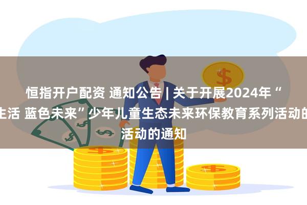 恒指开户配资 通知公告 | 关于开展2024年“绿色生活 蓝色未来”少年儿童生态未来环保教育系列活动的通知