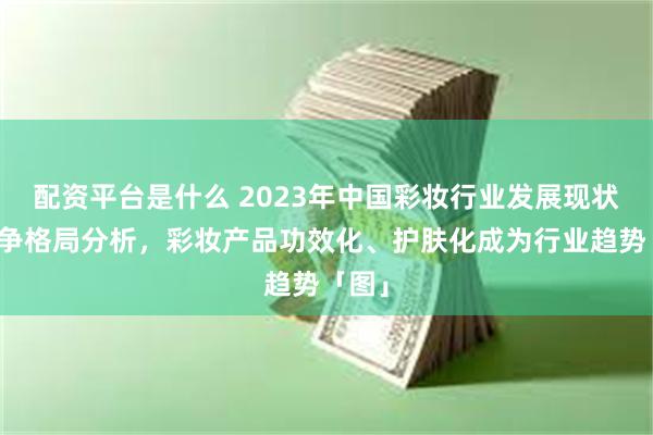 配资平台是什么 2023年中国彩妆行业发展现状及竞争格局分析，彩妆产品功效化、护肤化成为行业趋势「图」