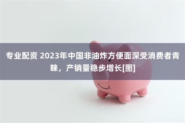 专业配资 2023年中国非油炸方便面深受消费者青睐，产销量稳步增长[图]