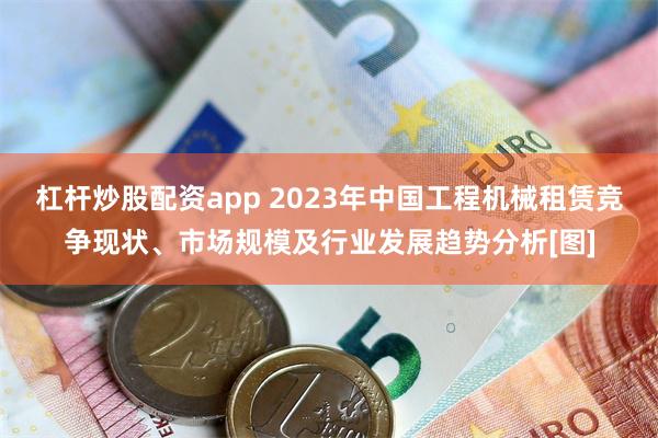 杠杆炒股配资app 2023年中国工程机械租赁竞争现状、市场规模及行业发展趋势分析[图]