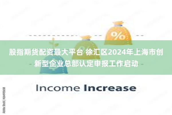 股指期货配资最大平台 徐汇区2024年上海市创新型企业总部认定申报工作启动