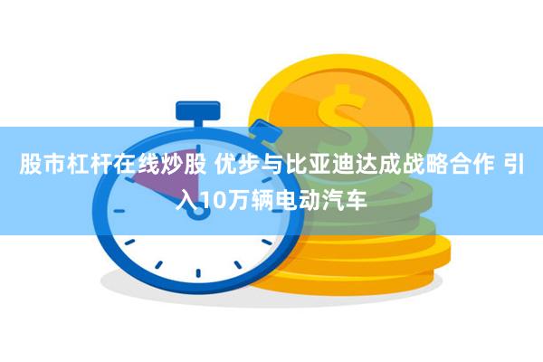 股市杠杆在线炒股 优步与比亚迪达成战略合作 引入10万辆电动汽车