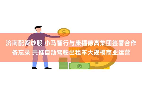 济南配资炒股 小马智行与康福德高集团签署合作备忘录 共推自动驾驶出租车大规模商业运营