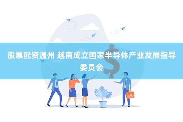 股票配资温州 越南成立国家半导体产业发展指导委员会