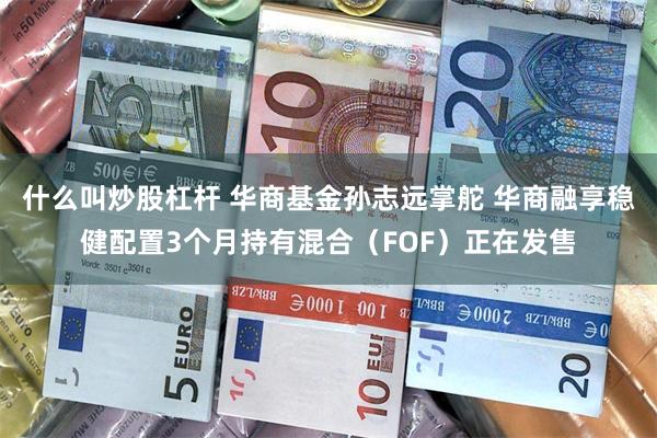 什么叫炒股杠杆 华商基金孙志远掌舵 华商融享稳健配置3个月持有混合（FOF）正在发售