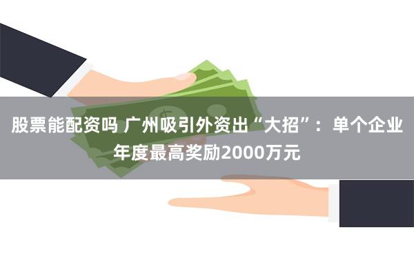 股票能配资吗 广州吸引外资出“大招”：单个企业年度最高奖励2000万元