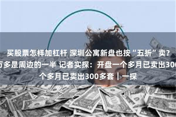 买股票怎样加杠杆 深圳公寓新盘也按“五折”卖？ 项目单价4万多是周边的一半 记者实探：开盘一个多月已卖出300多套︱一探