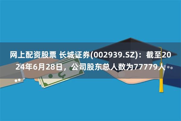 网上配资股票 长城证券(002939.SZ)：截至2024年6月28日，公司股东总人数为77779人