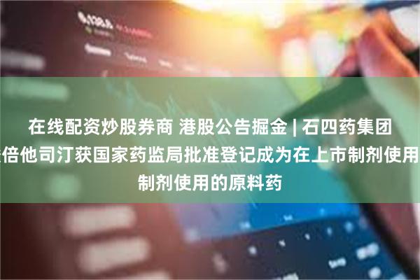 在线配资炒股券商 港股公告掘金 | 石四药集团：甲磺酸倍他司汀获国家药监局批准登记成为在上市制剂使用的原料药