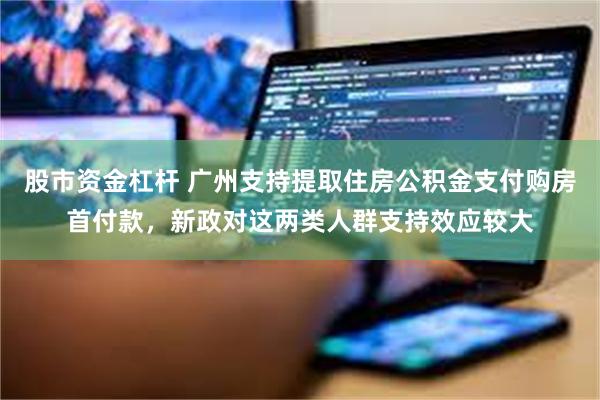 股市资金杠杆 广州支持提取住房公积金支付购房首付款，新政对这两类人群支持效应较大