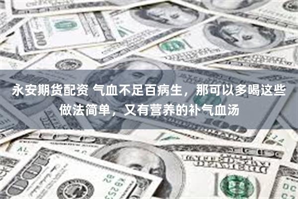 永安期货配资 气血不足百病生，那可以多喝这些做法简单，又有营养的补气血汤