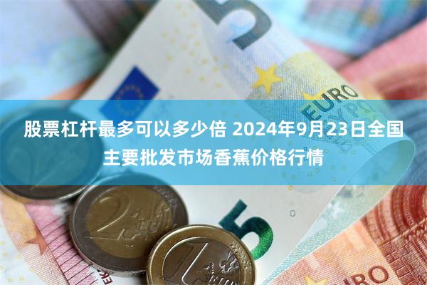 股票杠杆最多可以多少倍 2024年9月23日全国主要批发市场香蕉价格行情