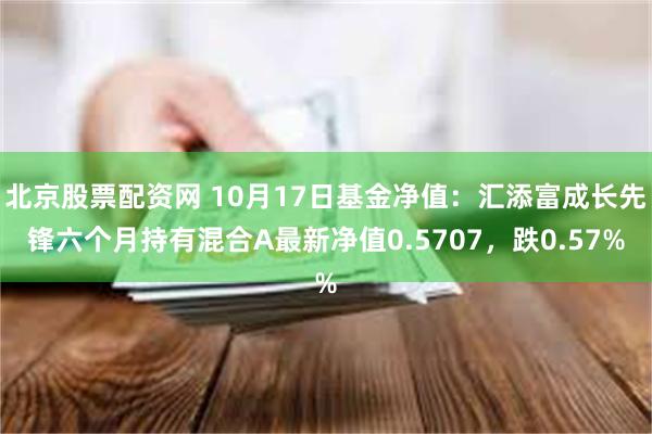 北京股票配资网 10月17日基金净值：汇添富成长先锋六个月持有混合A最新净值0.5707，跌0.57%