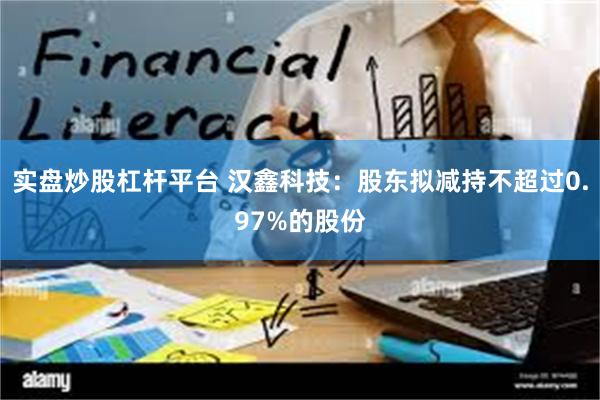 实盘炒股杠杆平台 汉鑫科技：股东拟减持不超过0.97%的股份