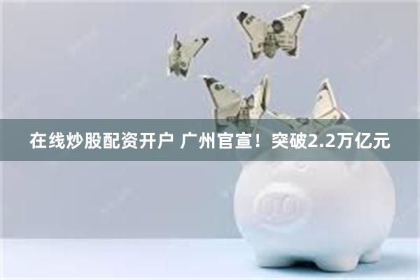 在线炒股配资开户 广州官宣！突破2.2万亿元