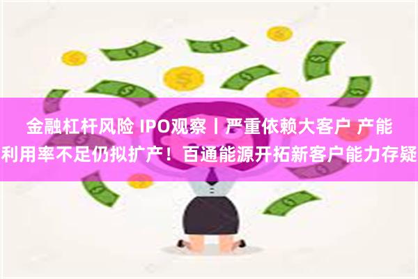 金融杠杆风险 IPO观察丨严重依赖大客户 产能利用率不足仍拟扩产！百通能源开拓新客户能力存疑