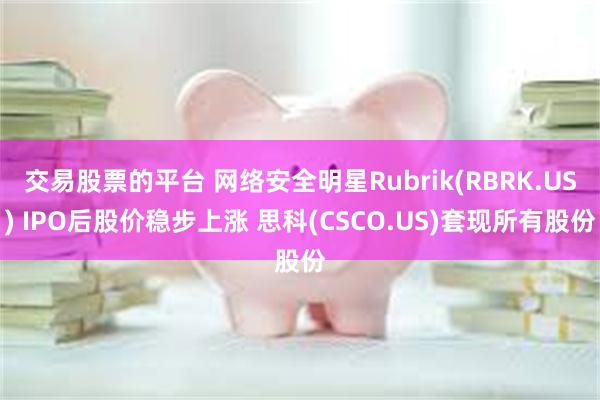 交易股票的平台 网络安全明星Rubrik(RBRK.US) IPO后股价稳步上涨 思科(CSCO.US)套现所有股份