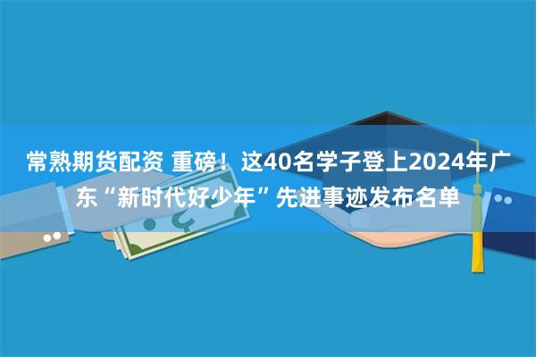 常熟期货配资 重磅！这40名学子登上2024年广东“新时代好少年”先进事迹发布名单