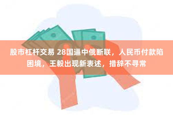 股市杠杆交易 28国逼中俄断联，人民币付款陷困境，王毅出现新表述，措辞不寻常