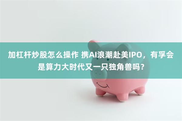 加杠杆炒股怎么操作 携AI浪潮赴美IPO，有孚会是算力大时代又一只独角兽吗？