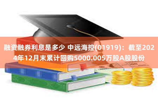 融资融券利息是多少 中远海控(01919)：截至2024年12月末累计回购5000.005万股A股股份