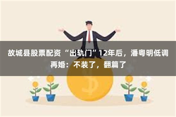 故城县股票配资 “出轨门”12年后，潘粤明低调再婚：不装了，翻篇了