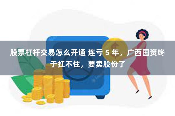 股票杠杆交易怎么开通 连亏 5 年，广西国资终于扛不住，要卖股份了