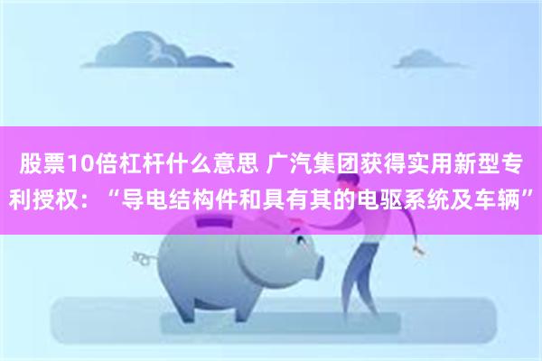 股票10倍杠杆什么意思 广汽集团获得实用新型专利授权：“导电结构件和具有其的电驱系统及车辆”