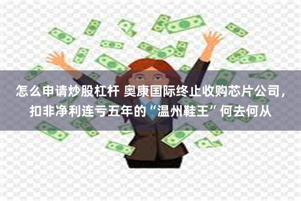 怎么申请炒股杠杆 奥康国际终止收购芯片公司，扣非净利连亏五年的“温州鞋王”何去何从