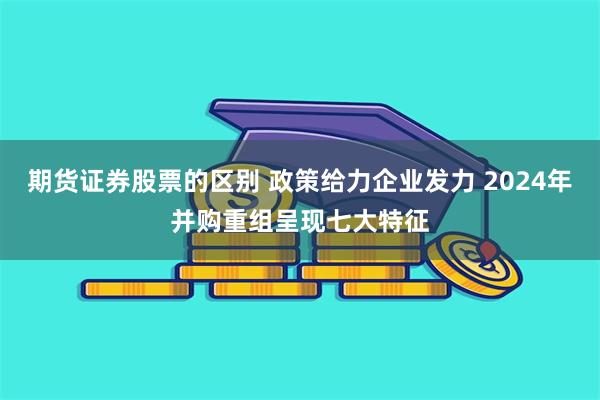 期货证券股票的区别 政策给力企业发力 2024年并购重组呈现七大特征