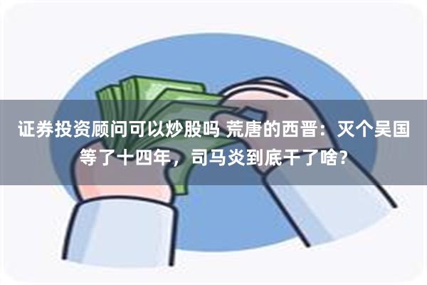 证券投资顾问可以炒股吗 荒唐的西晋：灭个吴国等了十四年，司马炎到底干了啥？