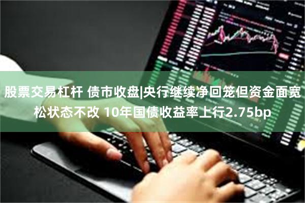 股票交易杠杆 债市收盘|央行继续净回笼但资金面宽松状态不改 10年国债收益率上行2.75bp