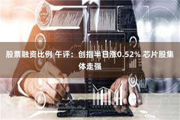 股票融资比例 午评：创指半日涨0.52% 芯片股集体走强