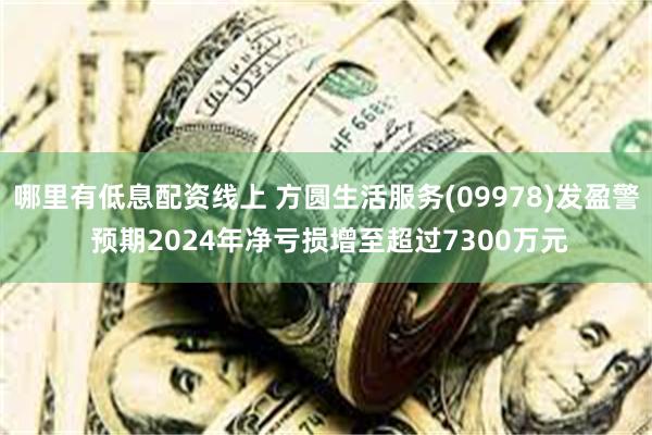 哪里有低息配资线上 方圆生活服务(09978)发盈警 预期2024年净亏损增至超过7300万元