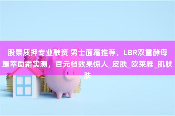 股票质押专业融资 男士面霜推荐，LBR双重酵母臻萃面霜实测，百元档效果惊人_皮肤_欧莱雅_肌肤