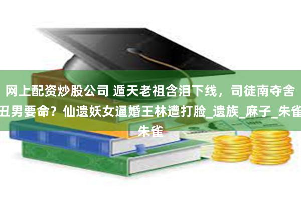 网上配资炒股公司 遁天老祖含泪下线，司徒南夺舍丑男要命？仙遗妖女逼婚王林遭打脸_遗族_麻子_朱雀