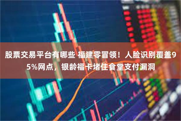 股票交易平台有哪些 福建零冒领！人脸识别覆盖95%网点，银龄福卡堵住食堂支付漏洞